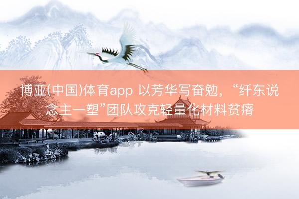 博亚(中国)体育app 以芳华写奋勉,“纤东说念主一塑”团队攻克轻量化材料贫瘠