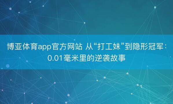 博亚体育app官方网站 从“打工妹”到隐形冠军：0.01毫米里的逆袭故事