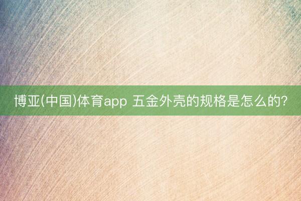 博亚(中国)体育app 五金外壳的规格是怎么的?