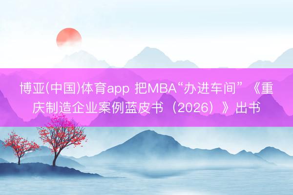博亚(中国)体育app 把MBA“办进车间” 《重庆制造企业案例蓝皮书(2026)》出书