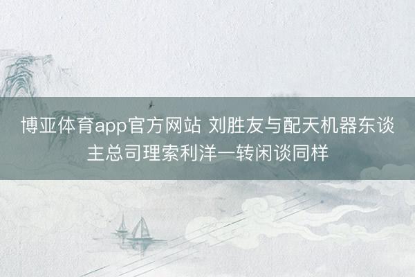 博亚体育app官方网站 刘胜友与配天机器东谈主总司理索利洋一转闲谈同样