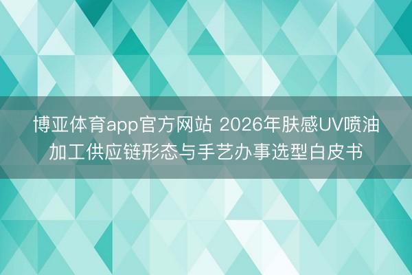 博亚体育app官方网站 2026年肤感UV喷油加工供应链形态与手艺办事选型白皮书