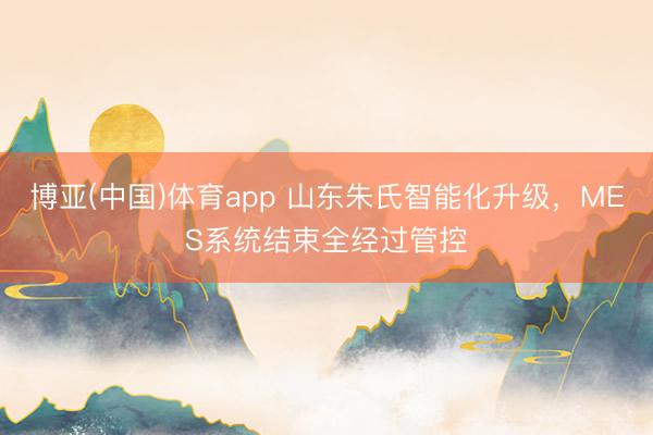 博亚(中国)体育app 山东朱氏智能化升级，MES系统结束全经过管控