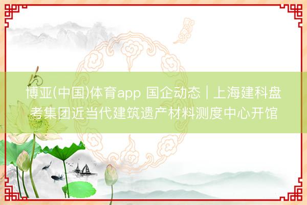 博亚(中国)体育app 国企动态 | 上海建科盘考集团近当代建筑遗产材料测度中心开馆