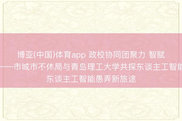 博亚(中国)体育app 政校协同团聚力 智赋城管启新程——市城市不休局与青岛理工大学共探东谈主工智能愚弄新旅途