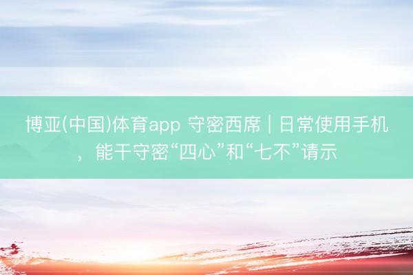 博亚(中国)体育app 守密西席 | 日常使用手机，能干守密“四心”和“七不”请示