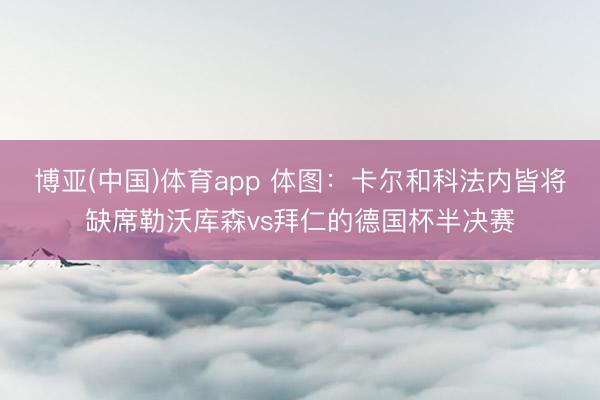 博亚(中国)体育app 体图：卡尔和科法内皆将缺席勒沃库森vs拜仁的德国杯半决赛