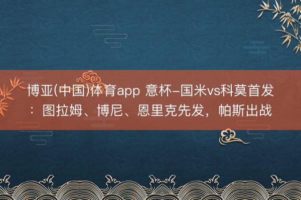 博亚(中国)体育app 意杯-国米vs科莫首发：图拉姆、博尼、恩里克先发，帕斯出战