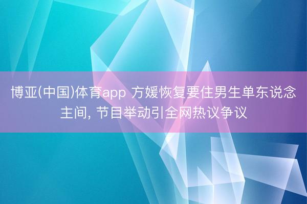 博亚(中国)体育app 方媛恢复要住男生单东说念主间， 节目举动引全网热议争议