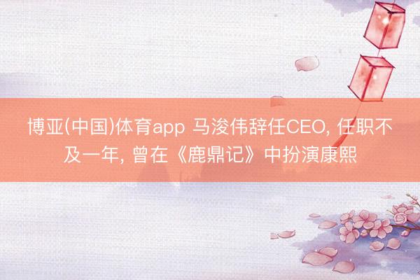 博亚(中国)体育app 马浚伟辞任CEO， 任职不及一年， 曾在《鹿鼎记》中扮演康熙