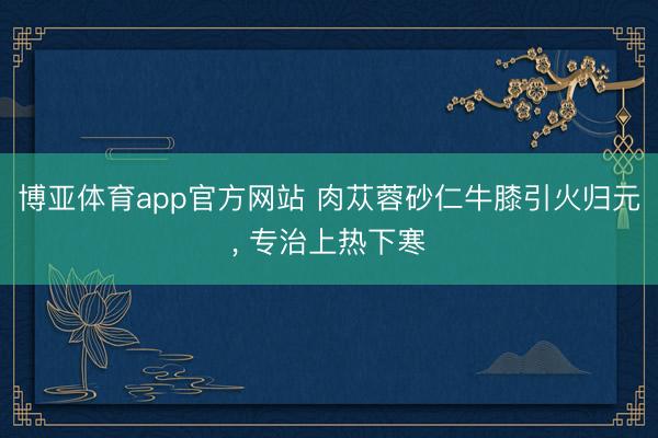 博亚体育app官方网站 肉苁蓉砂仁牛膝引火归元， 专治上热下寒