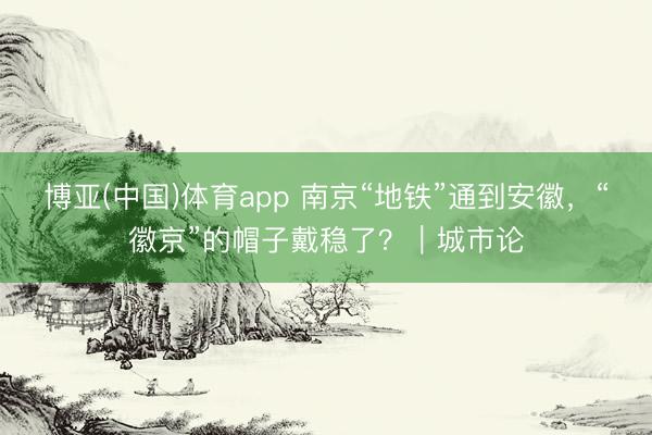 博亚(中国)体育app 南京“地铁”通到安徽，“徽京”的帽子戴稳了？｜城市论