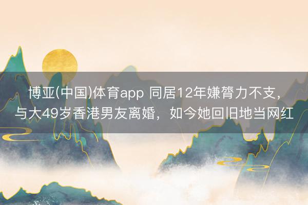 博亚(中国)体育app 同居12年嫌膂力不支，与大49岁香港男友离婚，如今她回旧地当网红