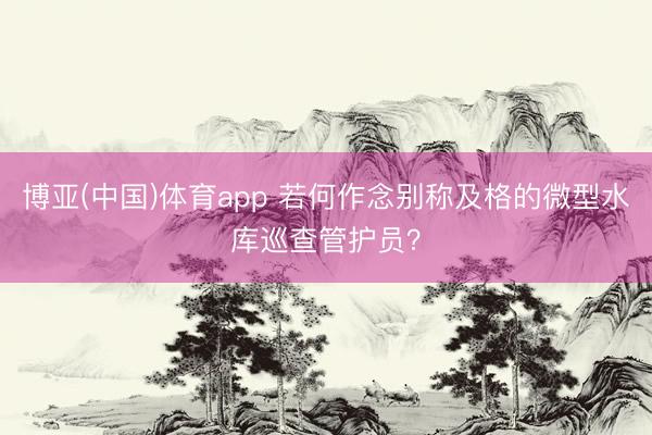 博亚(中国)体育app 若何作念别称及格的微型水库巡查管护员？