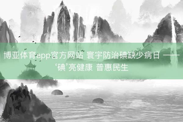 博亚体育app官方网站 寰宇防治碘缺少病日 ——‘碘’亮健康 普惠民生