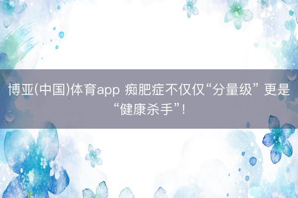 博亚(中国)体育app 痴肥症不仅仅“分量级” 更是“健康杀手”！