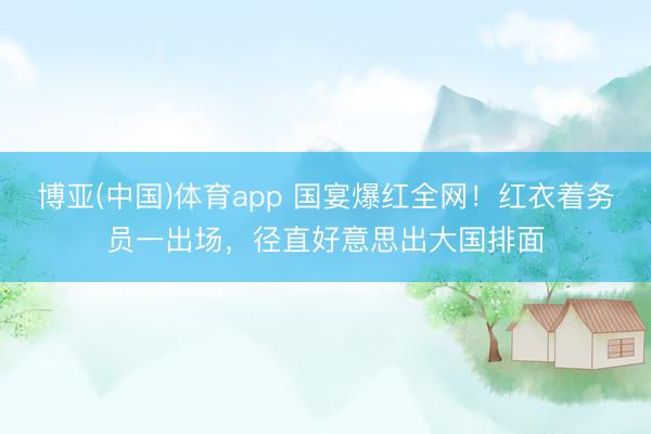 博亚(中国)体育app 国宴爆红全网！红衣着务员一出场，径直好意思出大国排面