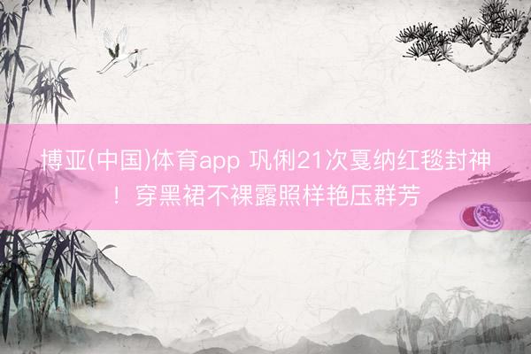 博亚(中国)体育app 巩俐21次戛纳红毯封神！穿黑裙不裸露照样艳压群芳