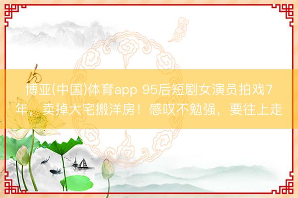 博亚(中国)体育app 95后短剧女演员拍戏7年，卖掉大宅搬洋房！感叹不勉强，要往上走