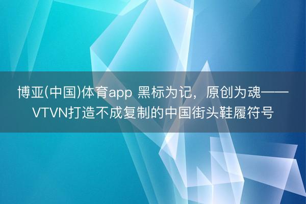 博亚(中国)体育app 黑标为记，原创为魂——VTVN打造不成复制的中国街头鞋履符号