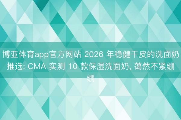 博亚体育app官方网站 2026 年稳健干皮的洗面奶推选: CMA 实测 10 款保湿洗面奶， 蔼然不紧绷