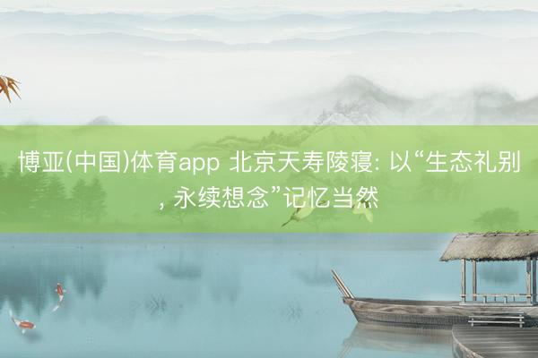 博亚(中国)体育app 北京天寿陵寝: 以“生态礼别， 永续想念”记忆当然