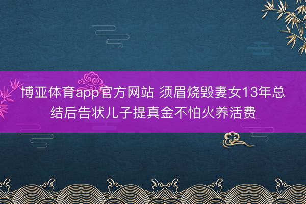 博亚体育app官方网站 须眉烧毁妻女13年总结后告状儿子提真金不怕火养活费