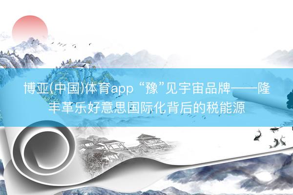博亚(中国)体育app “豫”见宇宙品牌——隆丰革乐好意思国际化背后的税能源