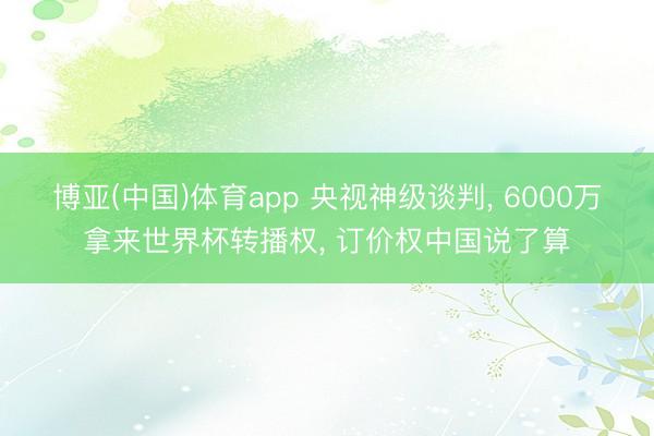 博亚(中国)体育app 央视神级谈判， 6000万拿来世界杯转播权， 订价权中国说了算