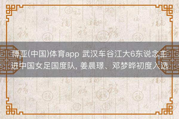博亚(中国)体育app 武汉车谷江大6东说念主进中国女足国度队， 姜晨璟、邓梦晔初度入选