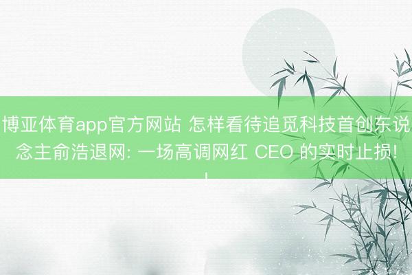 博亚体育app官方网站 怎样看待追觅科技首创东说念主俞浩退网: 一场高调网红 CEO 的实时止损!