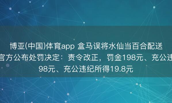 博亚(中国)体育app 盒马误将水仙当百合配送致主顾中毒，官方公布处罚决定：责令改正，罚金198元、充公违纪所得19.8元