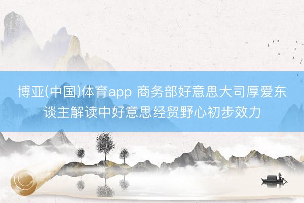 博亚(中国)体育app 商务部好意思大司厚爱东谈主解读中好意思经贸野心初步效力