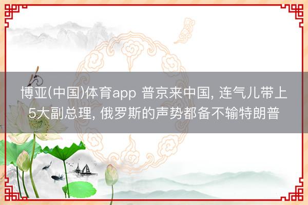 博亚(中国)体育app 普京来中国， 连气儿带上5大副总理， 俄罗斯的声势都备不输特朗普
