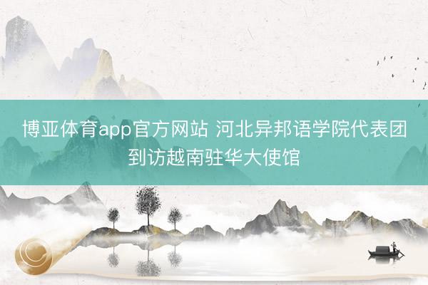 博亚体育app官方网站 河北异邦语学院代表团到访越南驻华大使馆