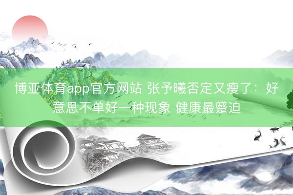 博亚体育app官方网站 张予曦否定又瘦了：好意思不单好一种现象 健康最蹙迫