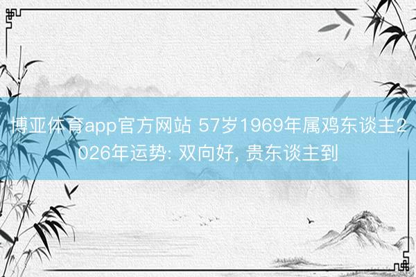 博亚体育app官方网站 57岁1969年属鸡东谈主2026年运势: 双向好， 贵东谈主到