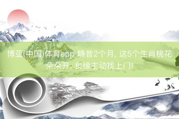 博亚(中国)体育app 畴昔2个月, 这5个生肖桃花朵朵开, 良缘主动找上门!
