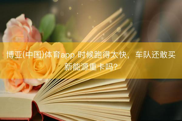 博亚(中国)体育app 时候跑得太快，车队还敢买新能源重卡吗？