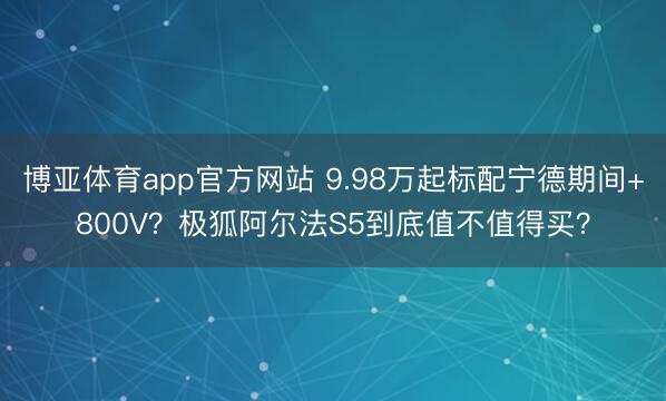 博亚体育app官方网站 9.98万起标配宁德期间+800V?极狐阿尔法S5到底值不值得买?