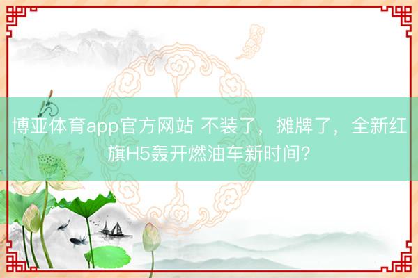 博亚体育app官方网站 不装了，摊牌了，全新红旗H5轰开燃油车新时间？