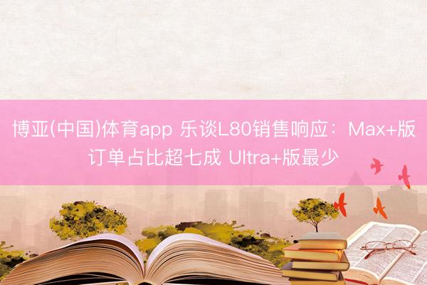 博亚(中国)体育app 乐谈L80销售响应：Max+版订单占比超七成 Ultra+版最少