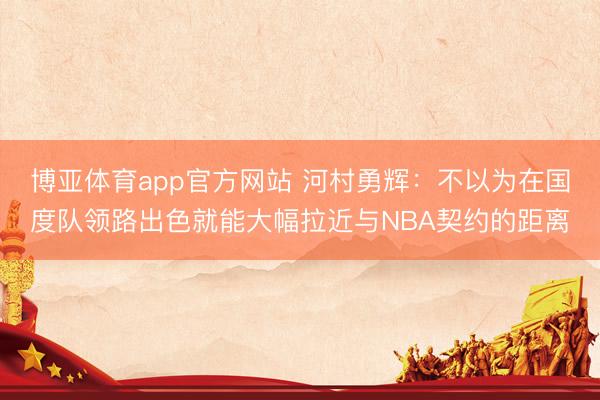 博亚体育app官方网站 河村勇辉：不以为在国度队领路出色就能大幅拉近与NBA契约的距离