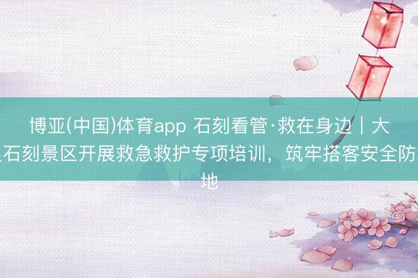 博亚(中国)体育app 石刻看管·救在身边｜大足石刻景区开展救急救护专项培训，筑牢搭客安全防地