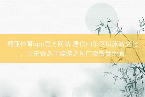 博亚体育app官方网站 唐代山东区域旅游文化，士东说念主漫游之风广漠皆鲁地面