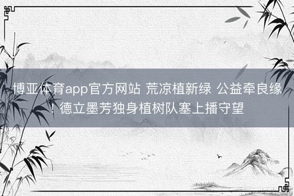 博亚体育app官方网站 荒凉植新绿 公益牵良缘! 德立墨芳独身植树队塞上播守望
