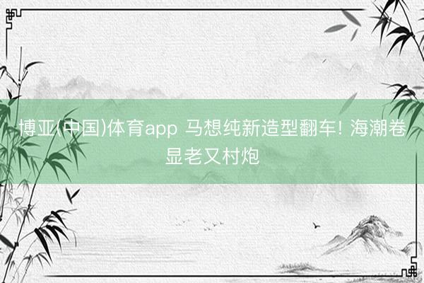 博亚(中国)体育app 马想纯新造型翻车! 海潮卷显老又村炮