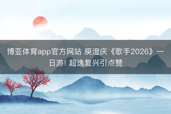 博亚体育app官方网站 庾澄庆《歌手2026》一日游! 超逸复兴引点赞