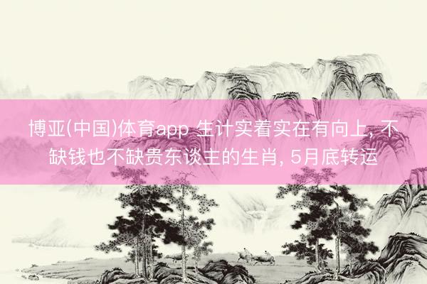 博亚(中国)体育app 生计实着实在有向上, 不缺钱也不缺贵东谈主的生肖, 5月底转运
