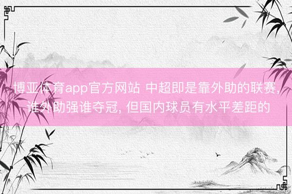 博亚体育app官方网站 中超即是靠外助的联赛， 谁外助强谁夺冠， 但国内球员有水平差距的